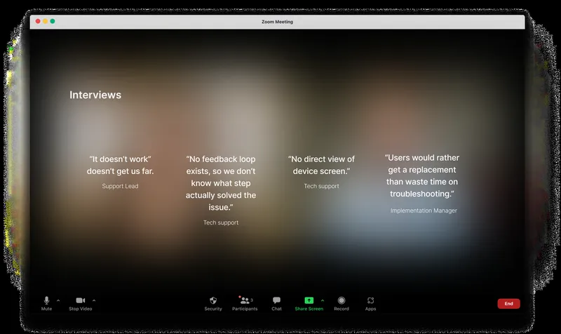 Quotes from interviews on a Zoom call. Support Lead: “It doesn’t work” doesn’t get us far. Tech support: No feedback loop exists, so we don’t know what step actually solved the issue. Tech support: No direct view of device screen. Implementation Manager: Users would rather get a replacement than waste time on troubleshooting.